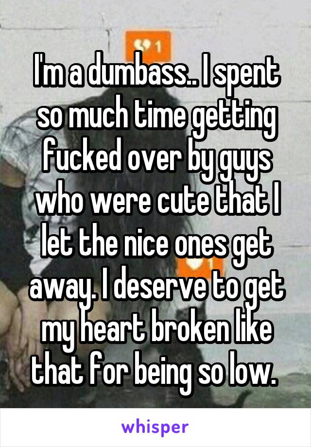 I'm a dumbass.. I spent so much time getting fucked over by guys who were cute that I let the nice ones get away. I deserve to get my heart broken like that for being so low. 