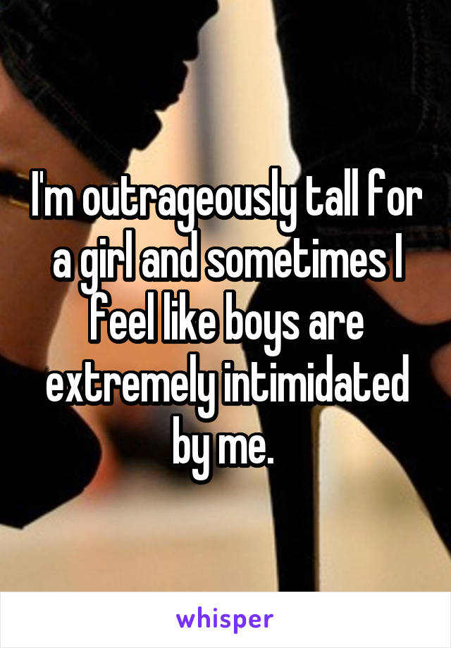 I'm outrageously tall for a girl and sometimes I feel like boys are extremely intimidated by me. 