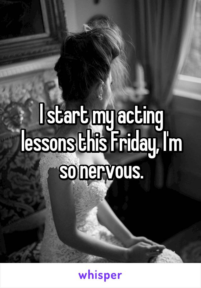 I start my acting lessons this Friday, I'm so nervous.