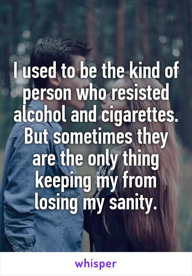 I used to be the kind of person who resisted alcohol and cigarettes. But sometimes they are the only thing keeping my from losing my sanity.