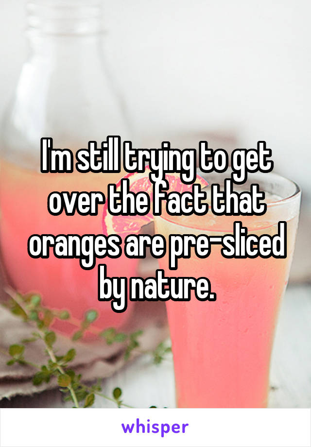 I'm still trying to get over the fact that oranges are pre-sliced by nature.