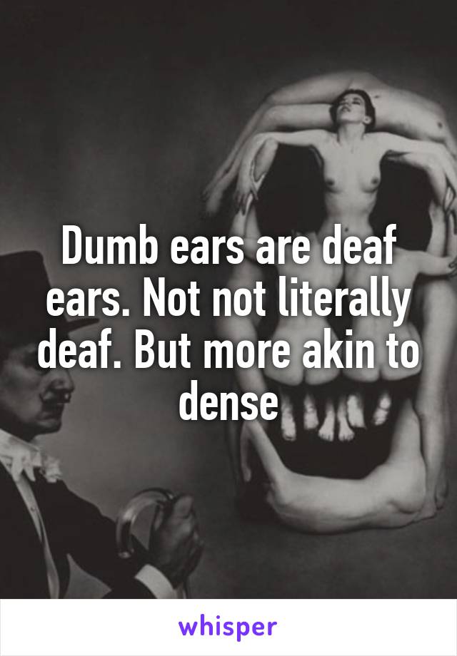 Dumb ears are deaf ears. Not not literally deaf. But more akin to dense