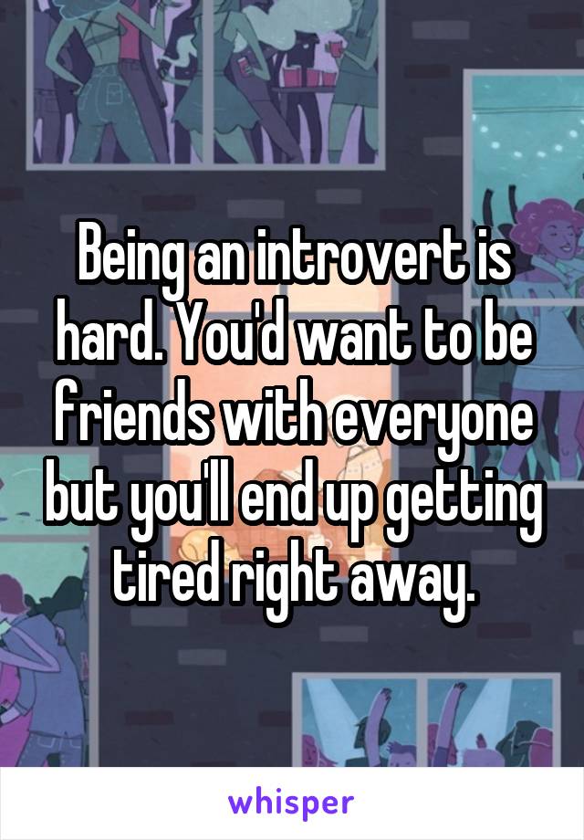 Being an introvert is hard. You'd want to be friends with everyone but you'll end up getting tired right away.