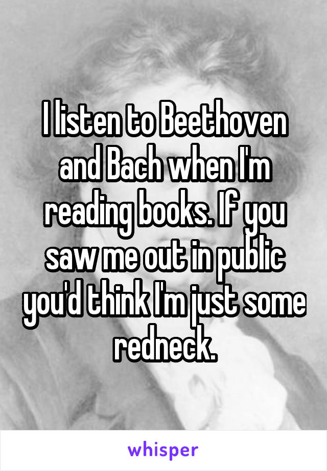 I listen to Beethoven and Bach when I'm reading books. If you saw me out in public you'd think I'm just some redneck.