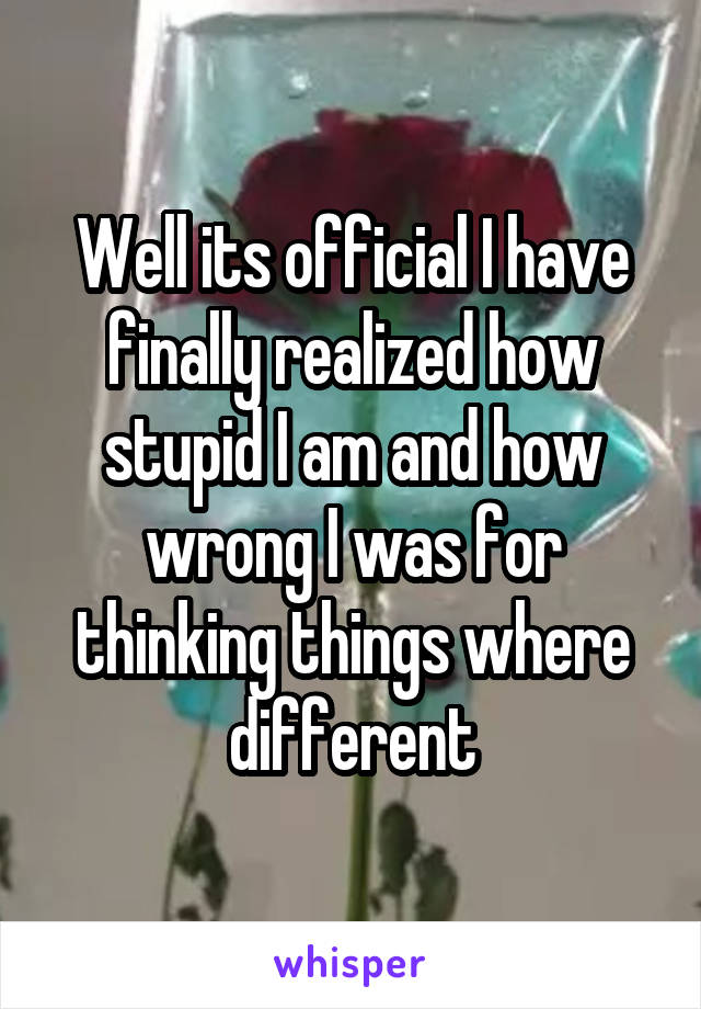 Well its official I have finally realized how stupid I am and how wrong I was for thinking things where different