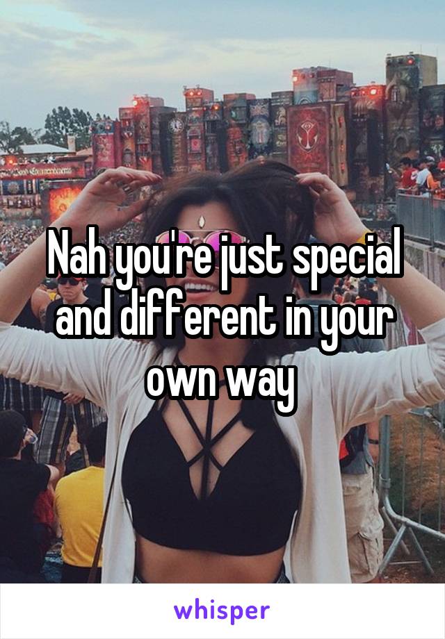 Nah you're just special and different in your own way 
