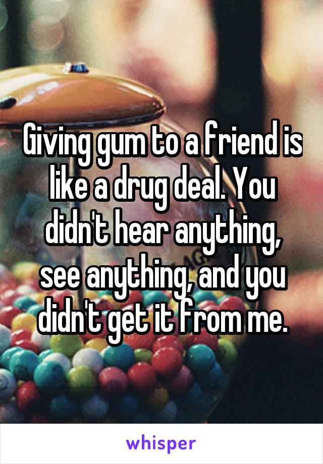 Giving gum to a friend is like a drug deal. You didn't hear anything, see anything, and you didn't get it from me.