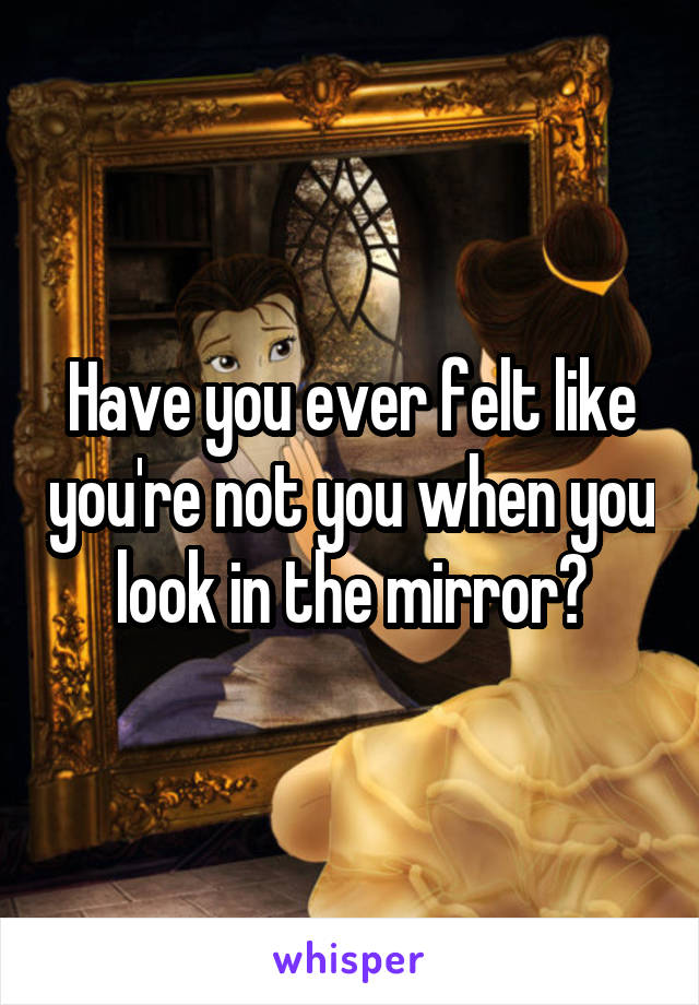 Have you ever felt like you're not you when you look in the mirror?