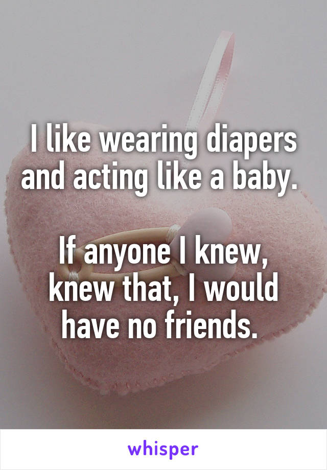 I like wearing diapers and acting like a baby. 

If anyone I knew, knew that, I would have no friends. 