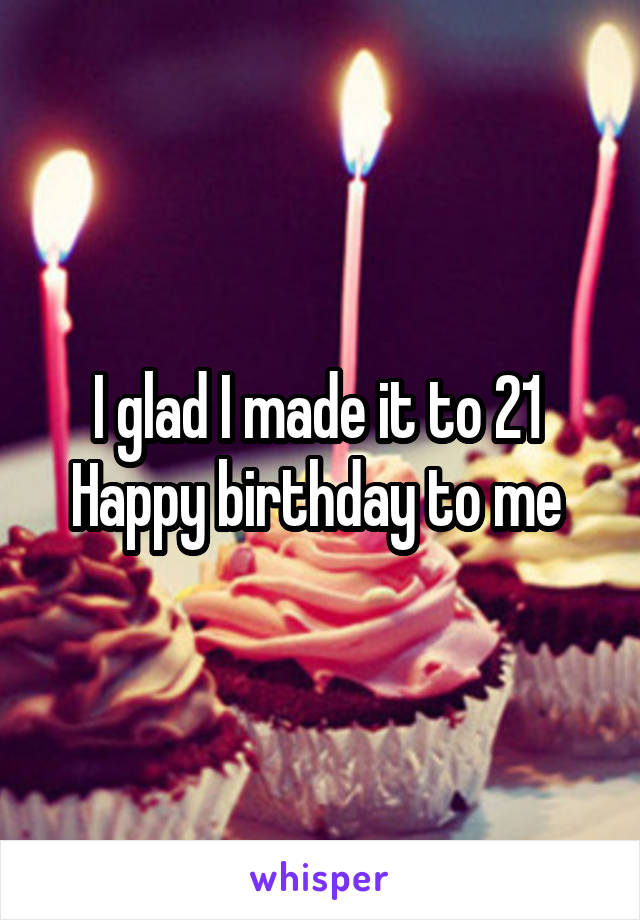 I glad I made it to 21 
Happy birthday to me 