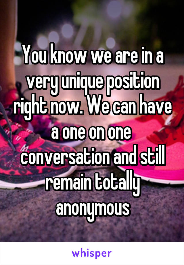 You know we are in a very unique position right now. We can have a one on one  conversation and still remain totally anonymous