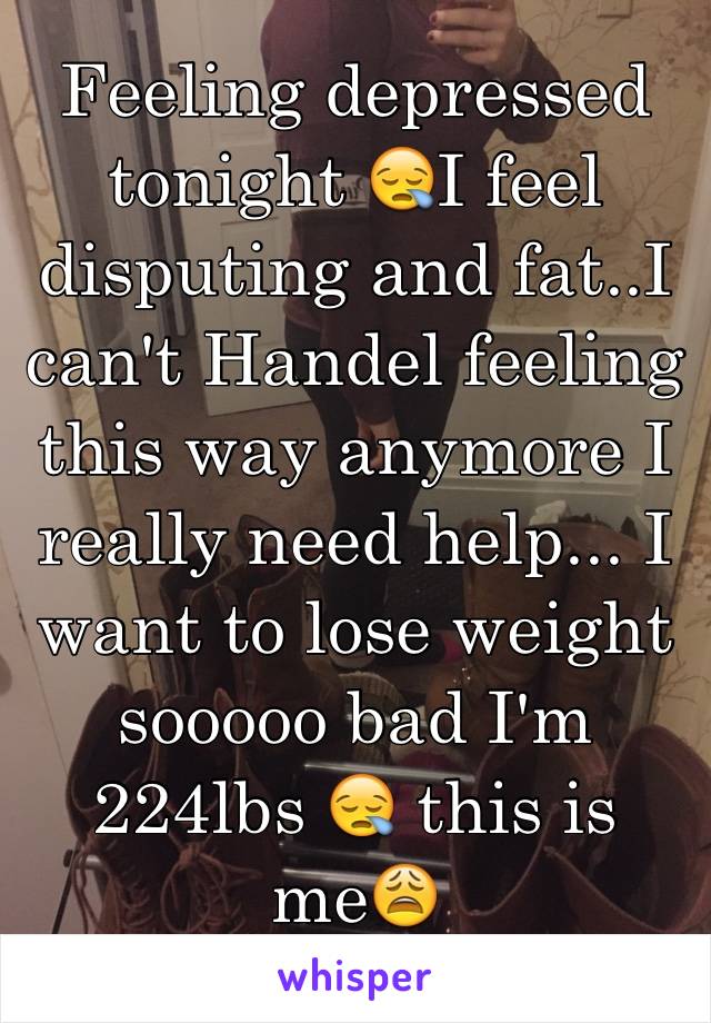 Feeling depressed tonight 😪I feel disputing and fat..I can't Handel feeling this way anymore I really need help... I want to lose weight sooooo bad I'm 224lbs 😪 this is me😩