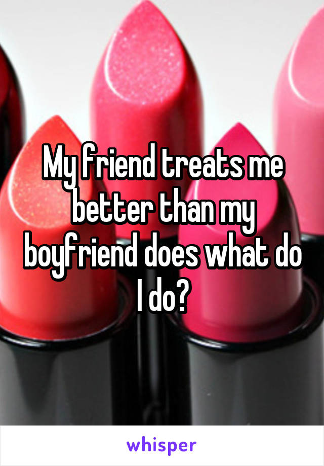 My friend treats me better than my boyfriend does what do I do?