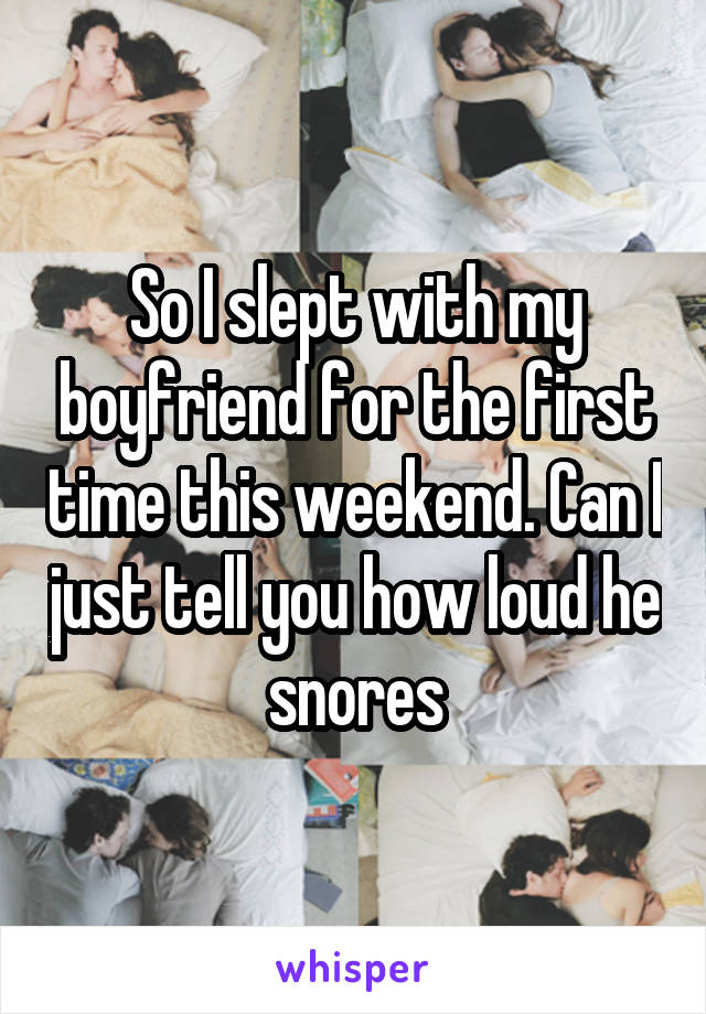 So I slept with my boyfriend for the first time this weekend. Can I just tell you how loud he snores