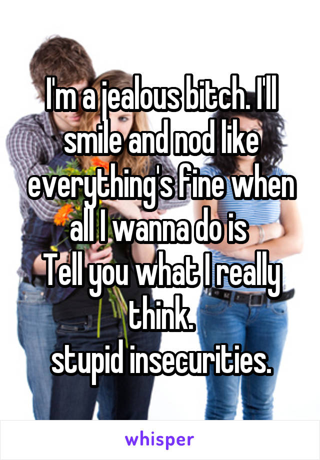 I'm a jealous bitch. I'll smile and nod like everything's fine when all I wanna do is 
Tell you what I really think.
stupid insecurities.