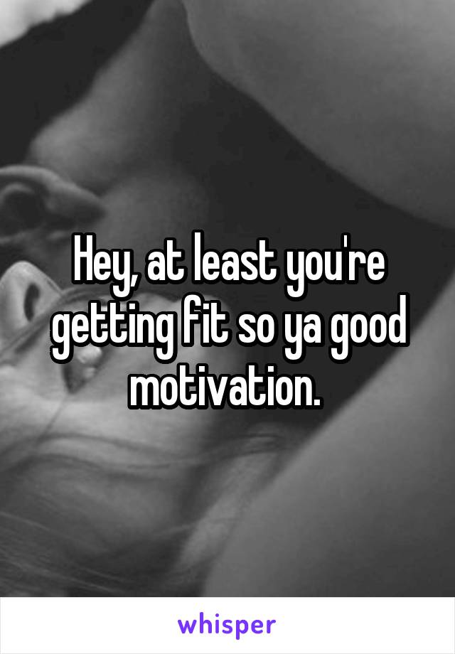 Hey, at least you're getting fit so ya good motivation. 