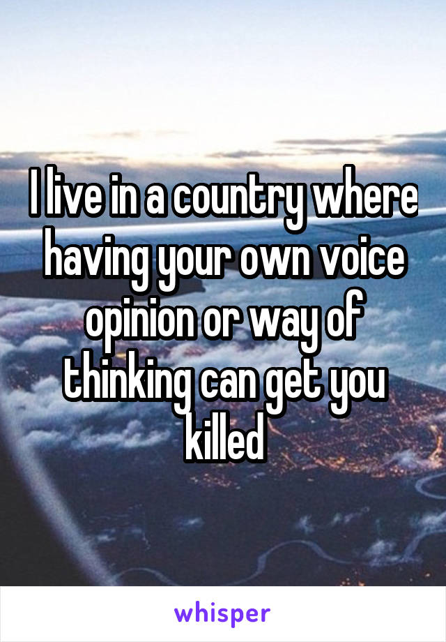 I live in a country where having your own voice opinion or way of thinking can get you killed