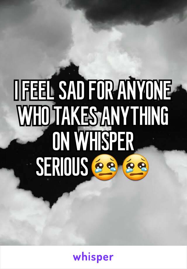 I FEEL SAD FOR ANYONE WHO TAKES ANYTHING ON WHISPER SERIOUS😢😢