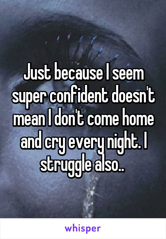 Just because I seem super confident doesn't mean I don't come home and cry every night. I struggle also.. 