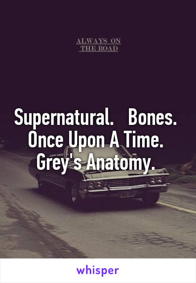 Supernatural.   Bones.   Once Upon A Time.   Grey's Anatomy. 