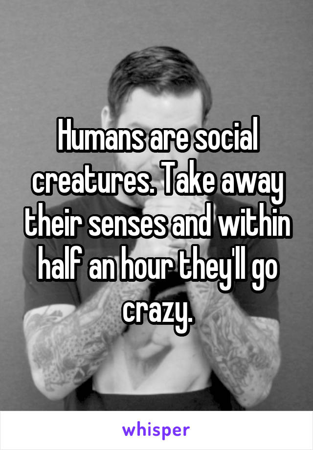 Humans are social creatures. Take away their senses and within half an hour they'll go crazy.