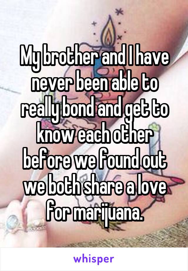 My brother and I have never been able to really bond and get to know each other before we found out we both share a love for marijuana.