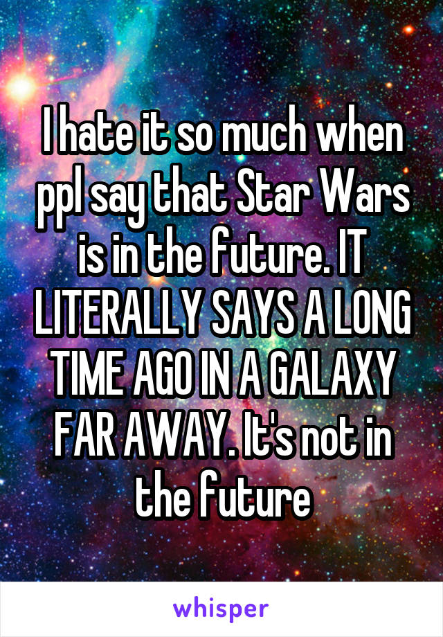 I hate it so much when ppl say that Star Wars is in the future. IT LITERALLY SAYS A LONG TIME AGO IN A GALAXY FAR AWAY. It's not in the future