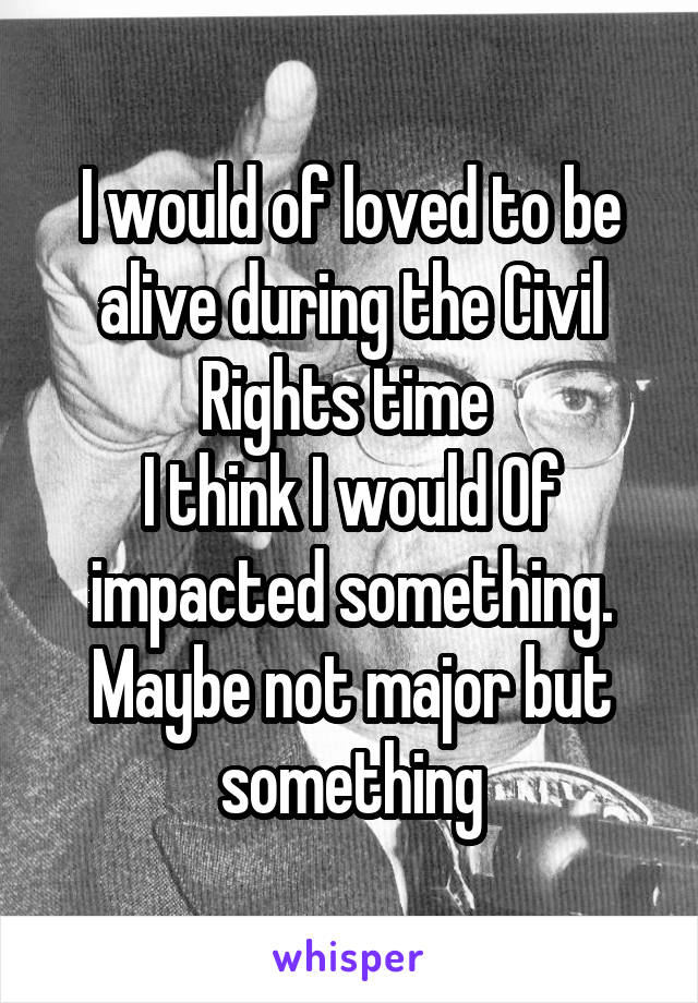 I would of loved to be alive during the Civil Rights time 
I think I would Of impacted something.
Maybe not major but something
