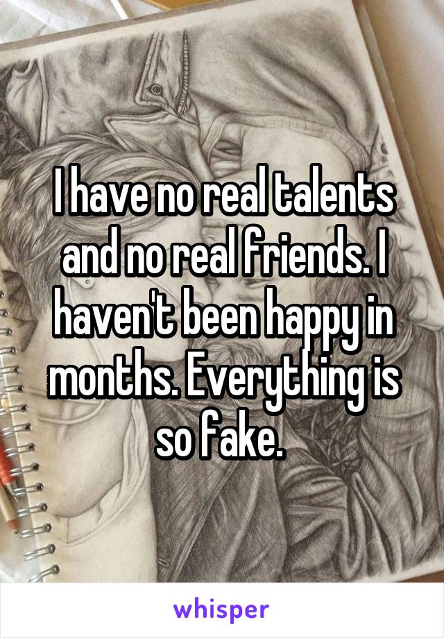 I have no real talents and no real friends. I haven't been happy in months. Everything is so fake. 