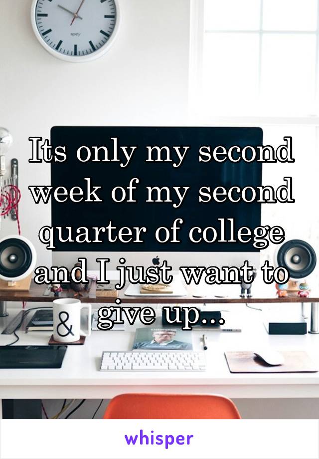 Its only my second week of my second quarter of college and I just want to give up...