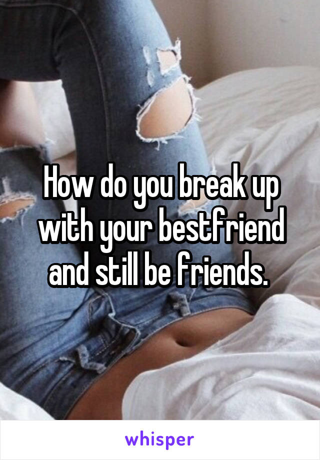 How do you break up with your bestfriend and still be friends. 