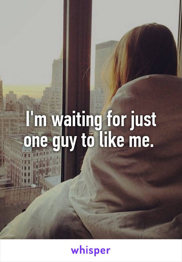 I'm waiting for just one guy to like me. 