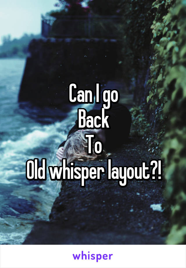 Can I go
Back
To
Old whisper layout?!