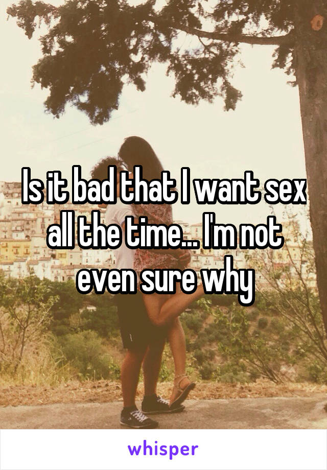 Is it bad that I want sex all the time... I'm not even sure why