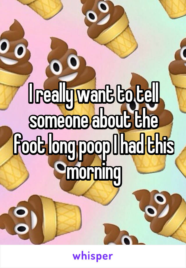 I really want to tell someone about the foot long poop I had this morning