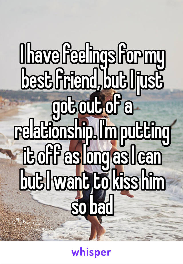 I have feelings for my best friend, but I just got out of a relationship. I'm putting it off as long as I can but I want to kiss him so bad
