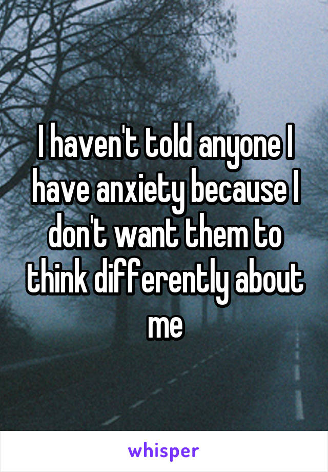 I haven't told anyone I have anxiety because I don't want them to think differently about me