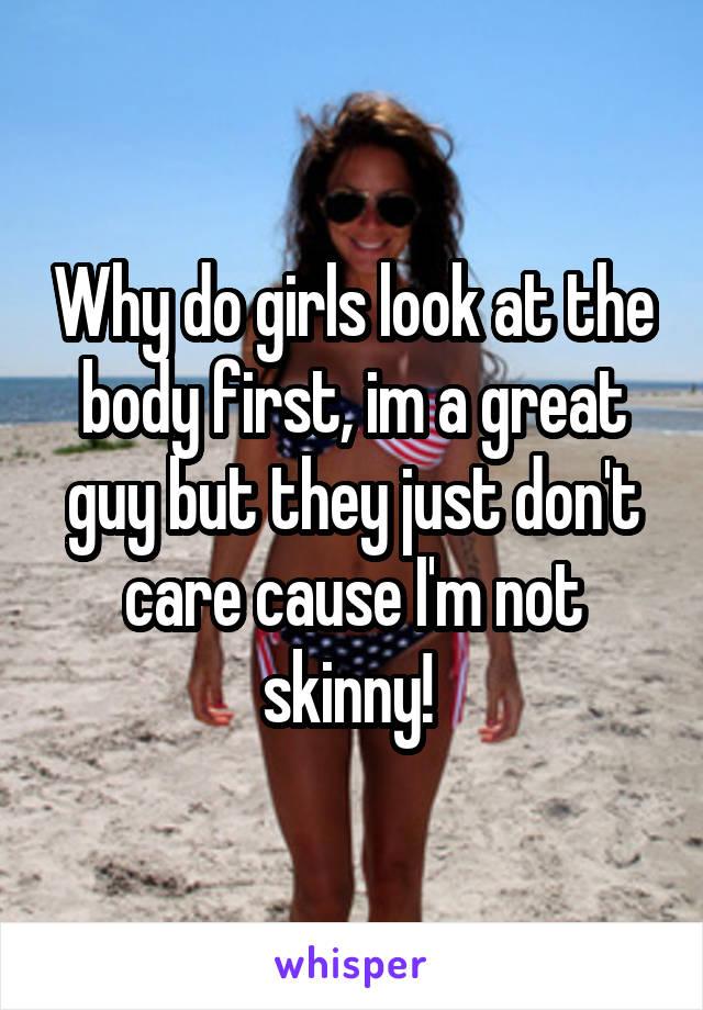 Why do girls look at the body first, im a great guy but they just don't care cause I'm not skinny! 
