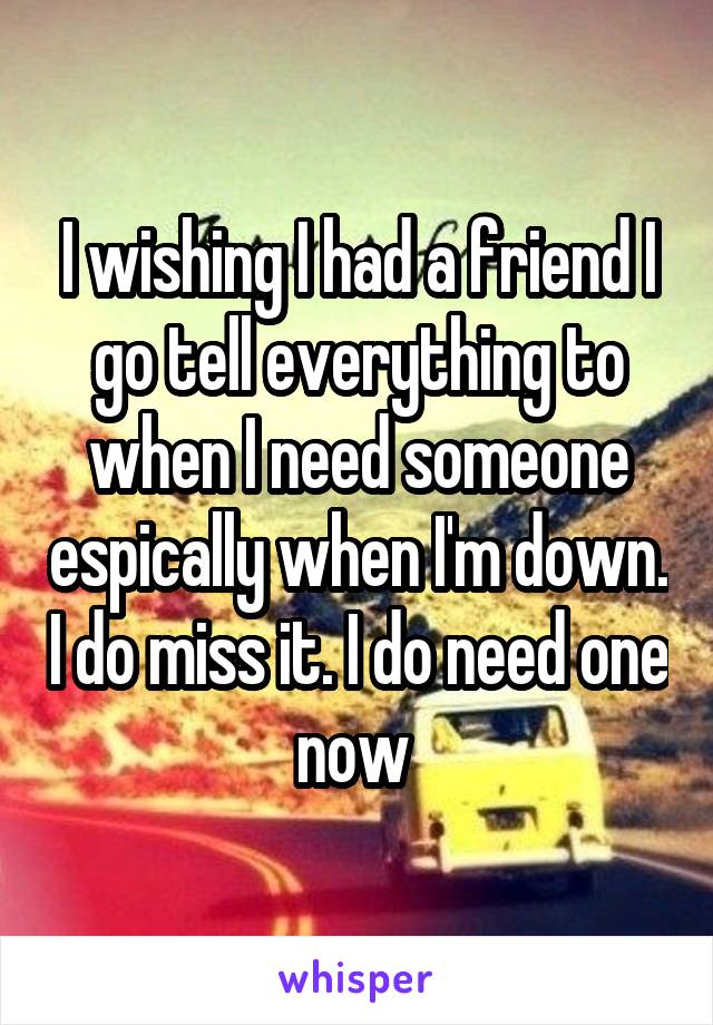 I wishing I had a friend I go tell everything to when I need someone espically when I'm down. I do miss it. I do need one now 