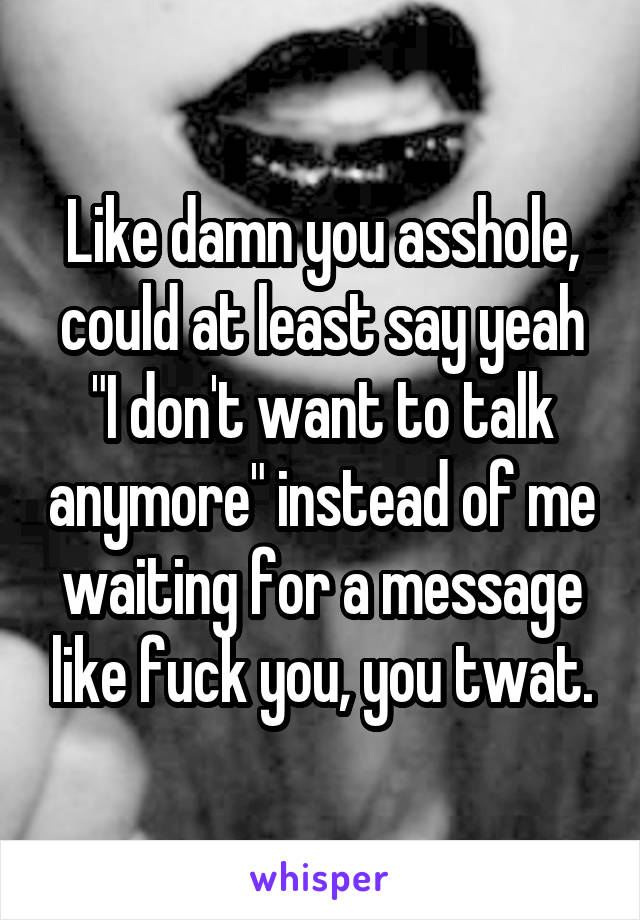 Like damn you asshole, could at least say yeah "I don't want to talk anymore" instead of me waiting for a message like fuck you, you twat.