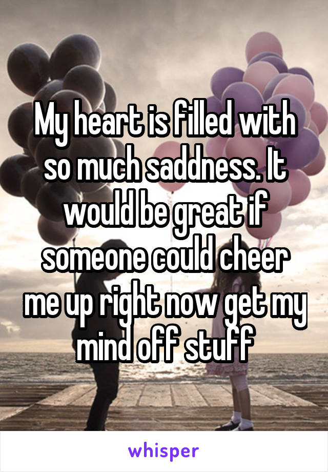 My heart is filled with so much saddness. It would be great if someone could cheer me up right now get my mind off stuff