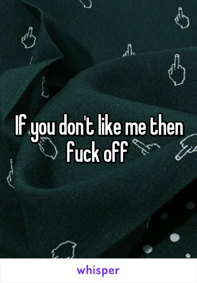 If you don't like me then fuck off 