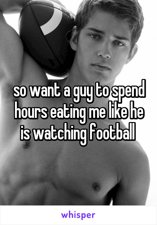 so want a guy to spend hours eating me like he is watching football 