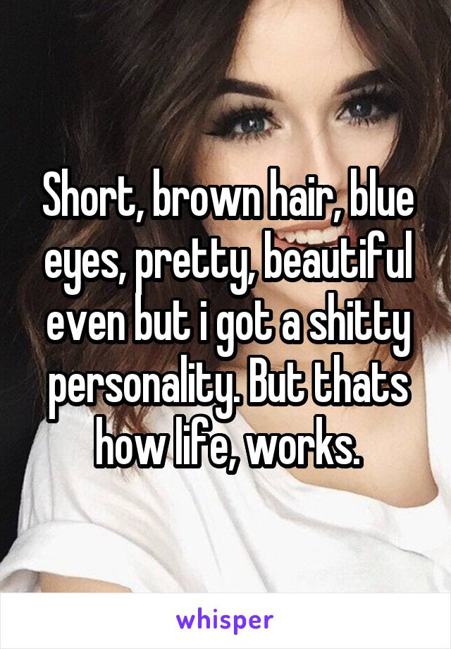 Short, brown hair, blue eyes, pretty, beautiful even but i got a shitty personality. But thats how life, works.