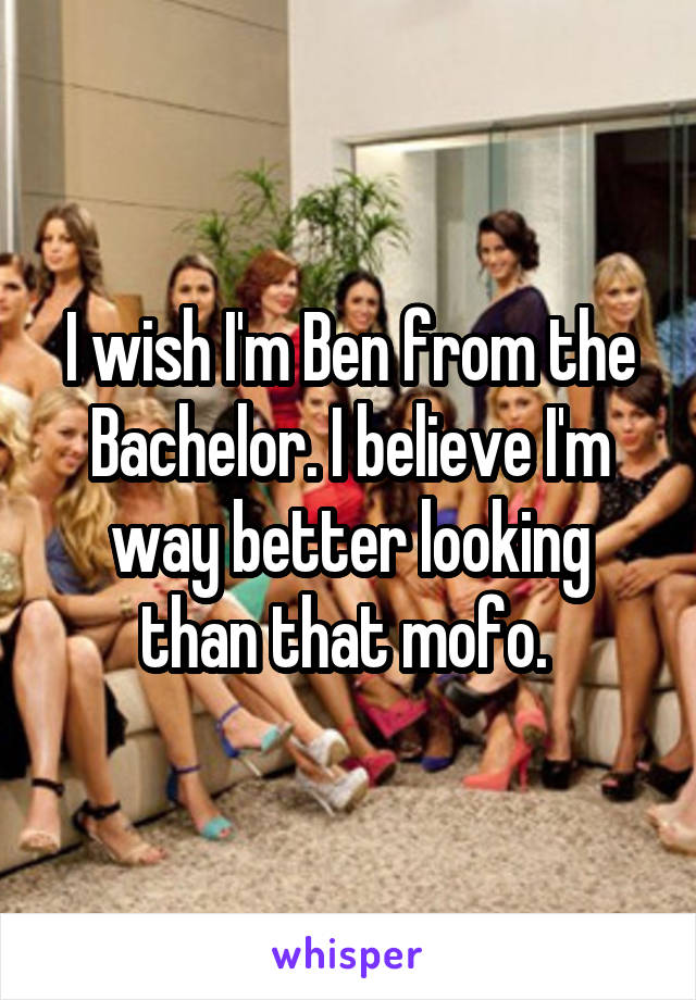 I wish I'm Ben from the Bachelor. I believe I'm way better looking than that mofo. 