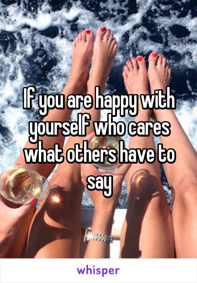 If you are happy with yourself who cares what others have to say