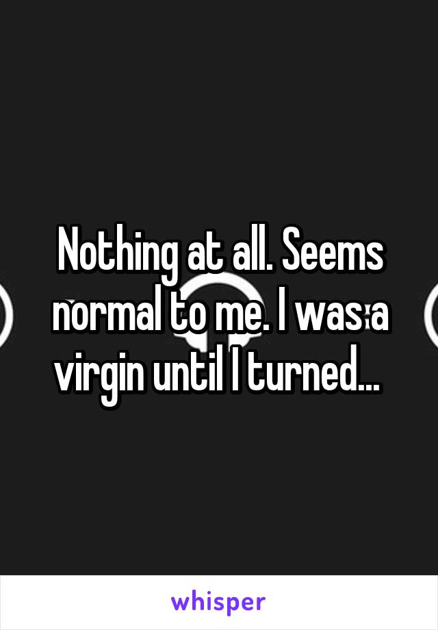 Nothing at all. Seems normal to me. I was a virgin until I turned... 