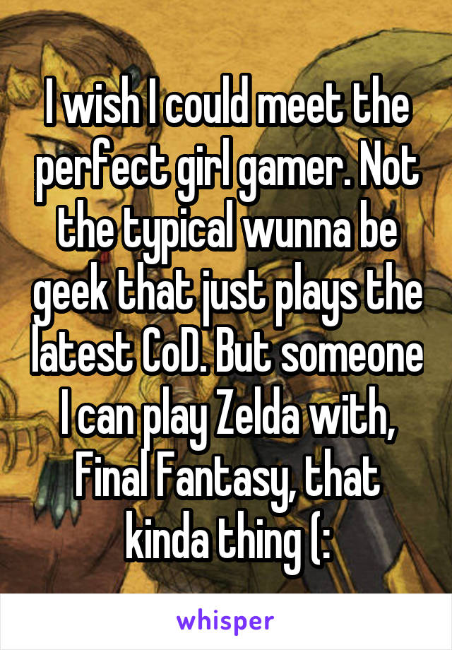 I wish I could meet the perfect girl gamer. Not the typical wunna be geek that just plays the latest CoD. But someone I can play Zelda with, Final Fantasy, that kinda thing (: