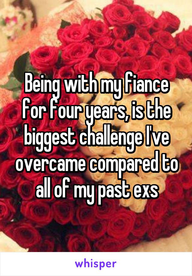 Being with my fiance for four years, is the biggest challenge I've overcame compared to all of my past exs