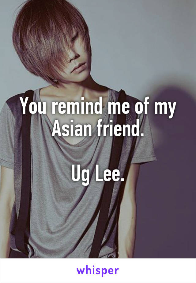 You remind me of my Asian friend.

Ug Lee.